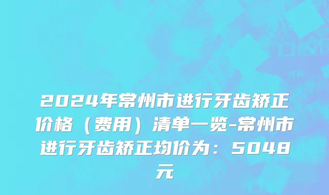2024年常州市进行牙齿矫正价格（费用）清单一览-常州市进行牙齿矫正均价为：5048元