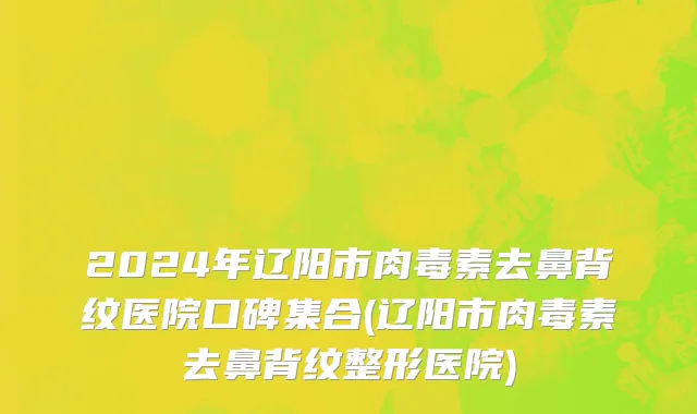 2024年辽阳市肉毒素去鼻背纹医院口碑集合(辽阳市肉毒素去鼻背纹整形医院)