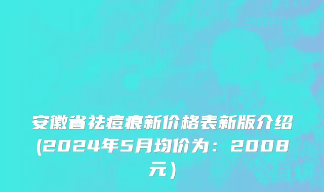 安徽省祛痘痕新价格表新版介绍(2024年5月均价为：2008元）