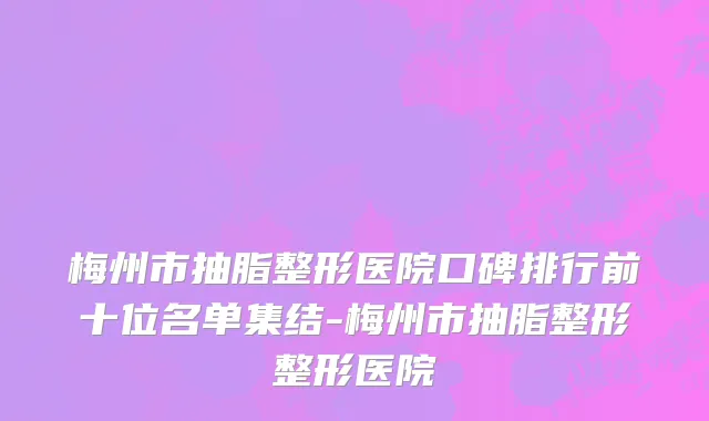 梅州市抽脂整形医院口碑排行前十位名单集结-梅州市抽脂整形整形医院