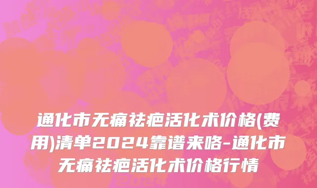 通化市无痛祛疤活化术价格(费用)清单2024靠谱来咯-通化市无痛祛疤活化术价格行情