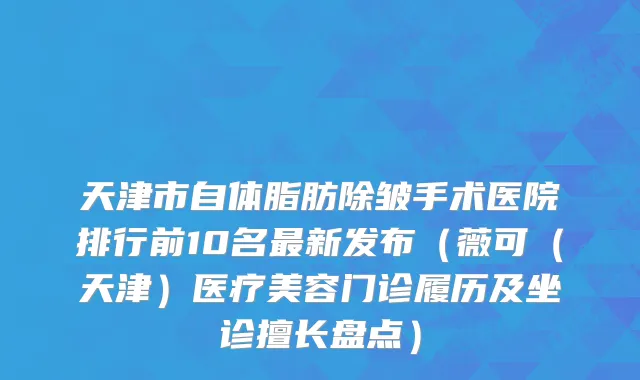 天津市自体脂肪除皱手术医院排行前10名最新发布（薇可（天津）医疗美容门诊履历及坐诊擅长盘点）
