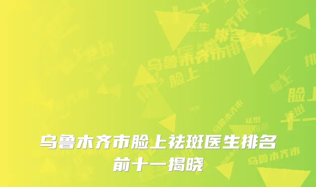 乌鲁木齐市脸上祛斑医生排名前十一揭晓