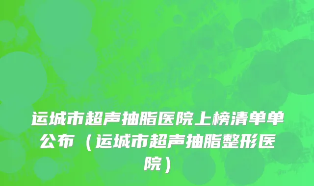 运城市超声抽脂医院上榜清单单公布（运城市超声抽脂整形医院）