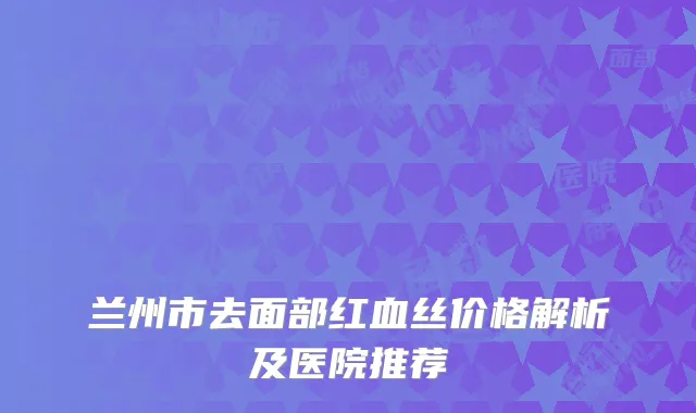兰州市去面部红血丝价格解析及医院推荐