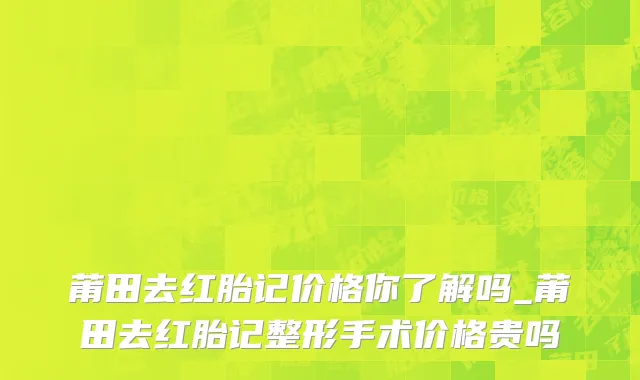 莆田去红胎记价格你了解吗_莆田去红胎记整形手术价格贵吗