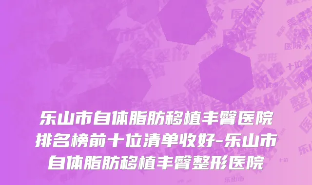 乐山市自体脂肪移植丰臀医院排名榜前十位清单收好-乐山市自体脂肪移植丰臀整形医院