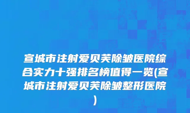 宣城市注射爱贝芙除皱医院综合实力十强排名榜值得一览(宣城市注射爱贝芙除皱整形医院)