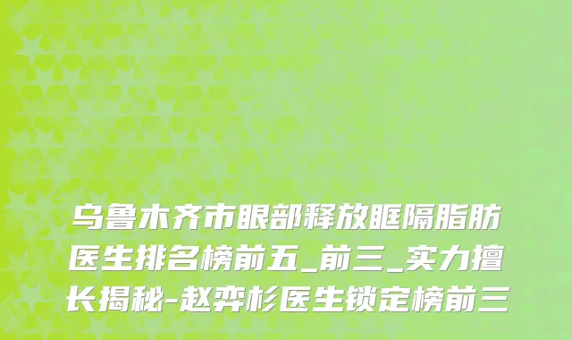 乌鲁木齐市眼部释放眶隔脂肪医生排名榜前五_前三_实力擅长揭秘-赵弈杉医生锁定榜前三