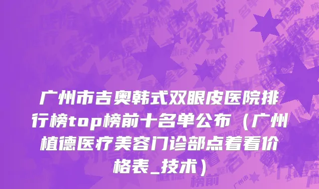 广州市吉奥韩式双眼皮医院排行榜top榜前十名单公布（广州植德医疗美容门诊部点着看价格表_技术）