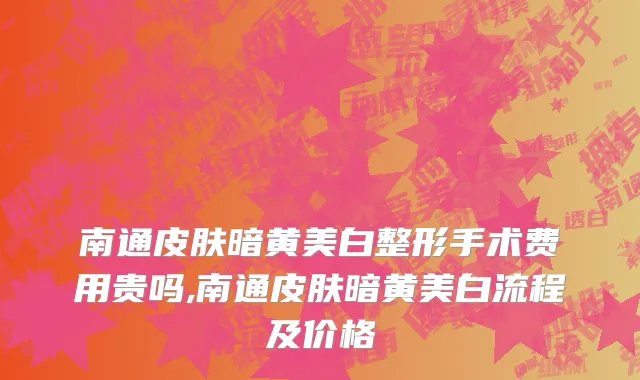 南通皮肤暗黄美白整形手术费用贵吗,南通皮肤暗黄美白流程及价格