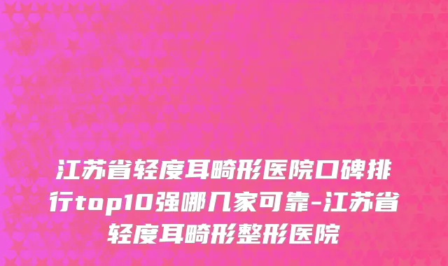 江苏省轻度耳畸形医院口碑排行top10强哪几家可靠-江苏省轻度耳畸形整形医院