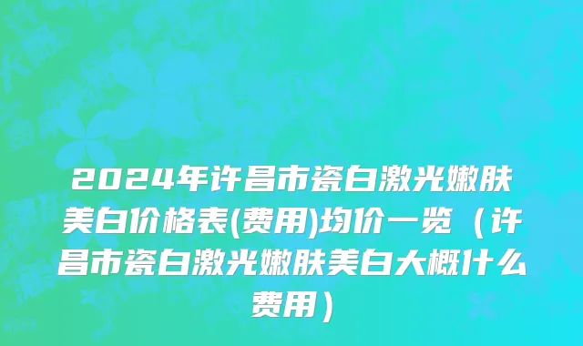 2024年许昌市瓷白激光嫩肤美白价格表(费用)均价一览（许昌市瓷白激光嫩肤美白大概什么费用）