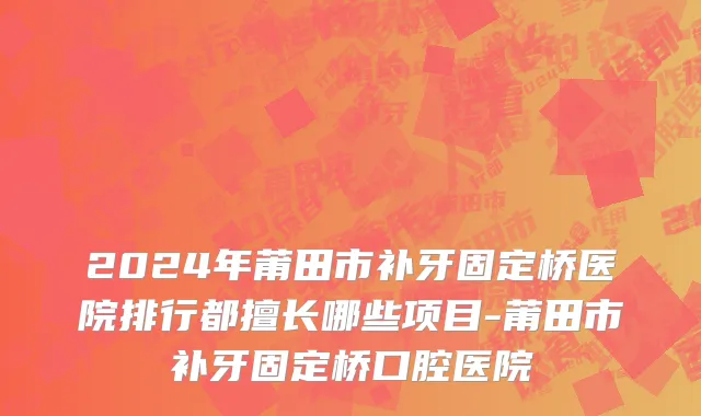 2024年莆田市补牙固定桥医院排行都擅长哪些项目-莆田市补牙固定桥口腔医院