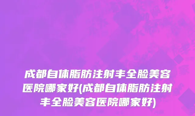 成都自体脂肪注射丰全脸美容医院哪家好(成都自体脂肪注射丰全脸美容医院哪家好)