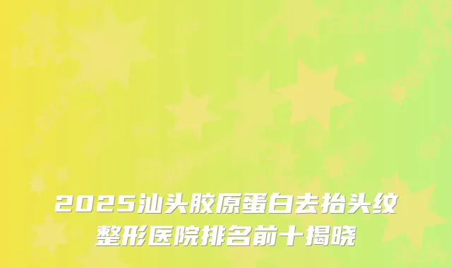 2025汕头胶原蛋白去抬头纹整形医院排名前十揭晓