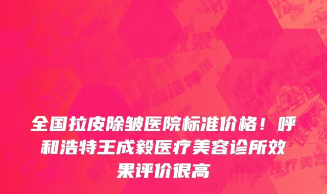 全国拉皮除皱医院标准价格!呼和浩特王成毅医疗美容诊所效果评价很高