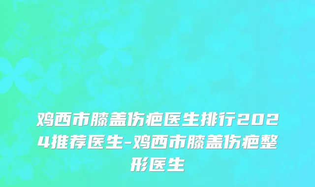 鸡西市膝盖伤疤医生排行2024推荐医生-鸡西市膝盖伤疤整形医生