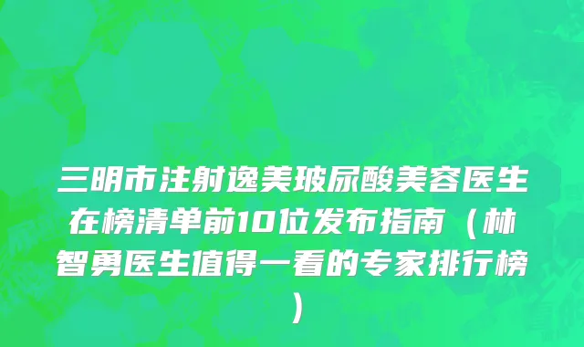 三明市注射逸美玻尿酸美容医生在榜清单前10位发布指南（林智勇医生值得一看的专家排行榜）