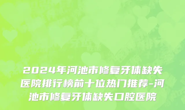 2024年河池市修复牙体缺失医院排行榜前十位热门推荐-河池市修复牙体缺失口腔医院