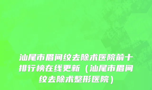 汕尾市眉间纹去除术医院前十排行榜在线更新（汕尾市眉间纹去除术整形医院）