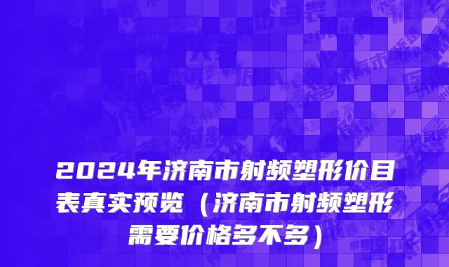 2024年济南市射频塑形价目表真实预览（济南市射频塑形需要价格多不多）