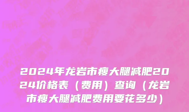 2024年龙岩市瘦大腿减肥2024价格表（费用）查询（龙岩市瘦大腿减肥费用要花多少）