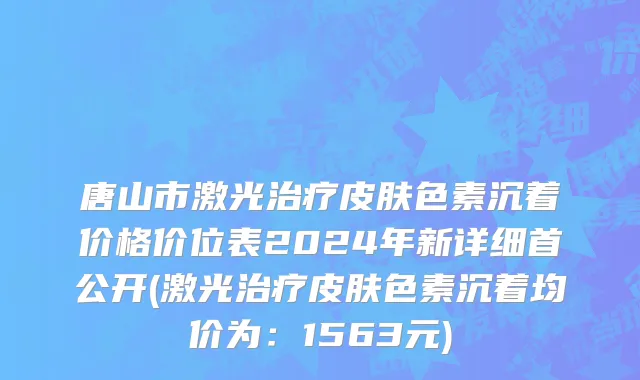 唐山市激光治疗皮肤色素沉着价格价位表2024年新详细首公开(激光治疗皮肤色素沉着均价为：1563元)