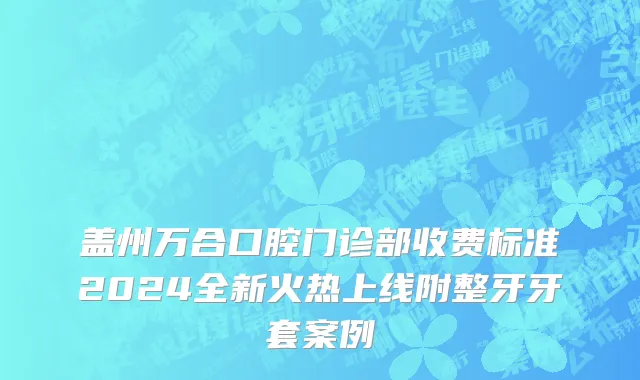 盖州万合口腔门诊部收费标准2024全新火热上线附整牙牙套案例