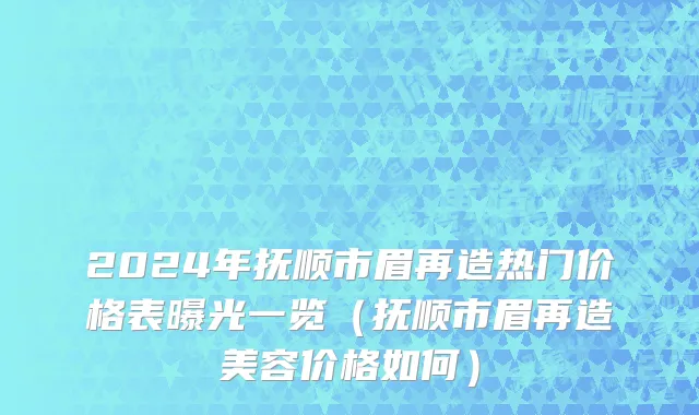 2024年抚顺市眉再造热门价格表曝光一览（抚顺市眉再造美容价格如何）