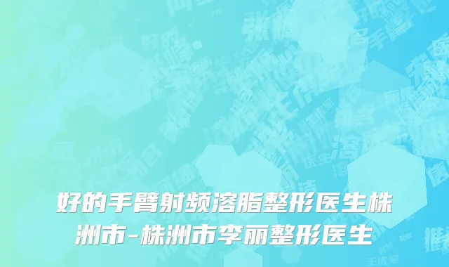 好的手臂射频溶脂整形医生株洲市-株洲市李丽整形医生