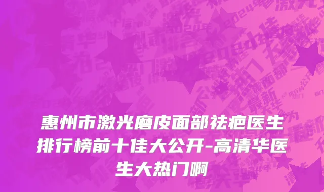 惠州市激光磨皮面部祛疤医生排行榜前十佳大公开-高清华医生大热门啊