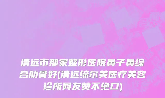 清远市那家整形医院鼻子鼻综合肋骨好(清远缔尔美医疗美容诊所网友赞不绝口)