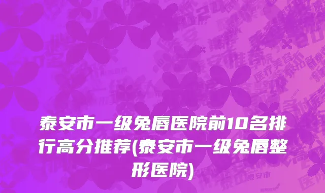 泰安市一级兔唇医院前10名排行高分推荐(泰安市一级兔唇整形医院)