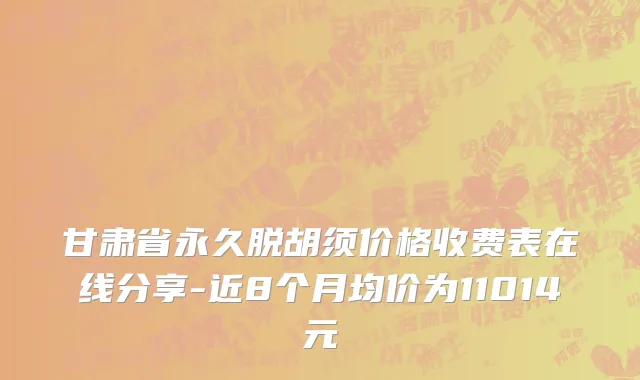 甘肃省永久脱胡须价格收费表在线分享-近8个月均价为11014元