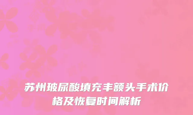 苏州玻尿酸填充丰额头手术价格及恢复时间解析