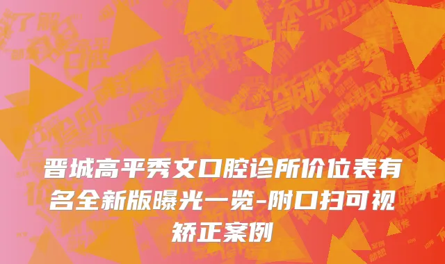 晋城高平秀文口腔诊所价位表有名全新版曝光一览-附口扫可视矫正案例