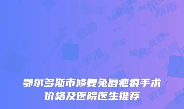 鄂尔多斯市修复兔唇疤痕手术价格及医院医生推荐