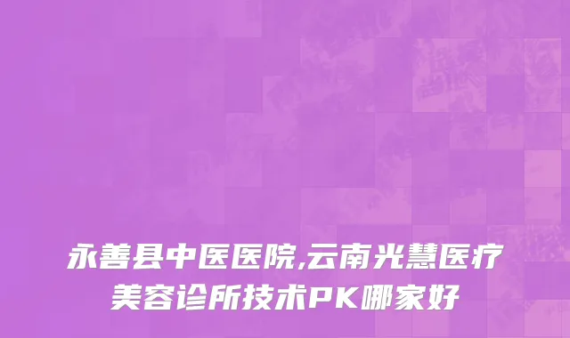 永善县中医医院,云南光慧医疗美容诊所技术PK哪家好