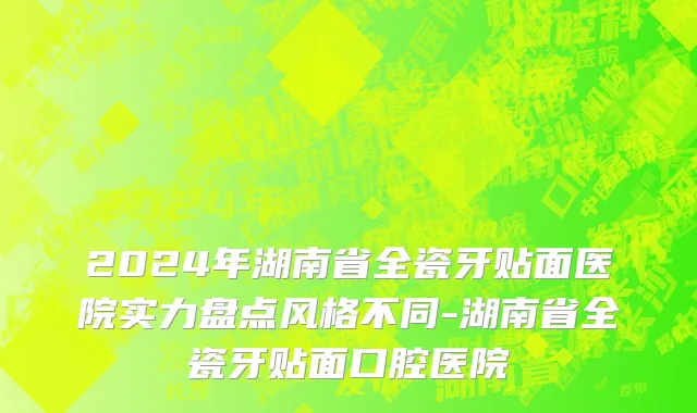 2024年湖南省全瓷牙贴面医院实力盘点风格不同-湖南省全瓷牙贴面口腔医院