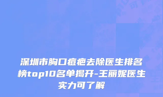 深圳市胸口痘疤去除医生排名榜top10名单揭开-王丽妮医生实力可了解