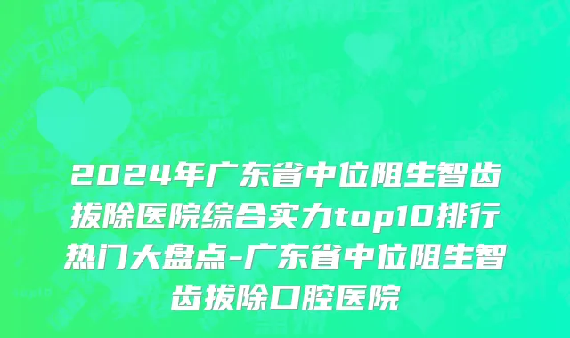 2024年广东省中位阻生智齿拔除医院综合实力top10排行热门大盘点-广东省中位阻生智齿拔除口腔医院