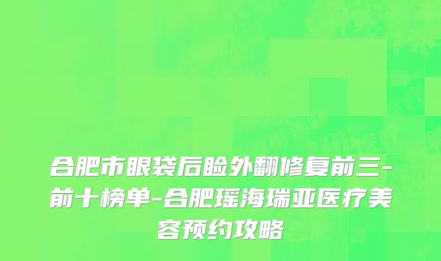 合肥市眼袋后睑外翻修复前三-前十榜单-合肥瑶海瑞亚医疗美容预约攻略