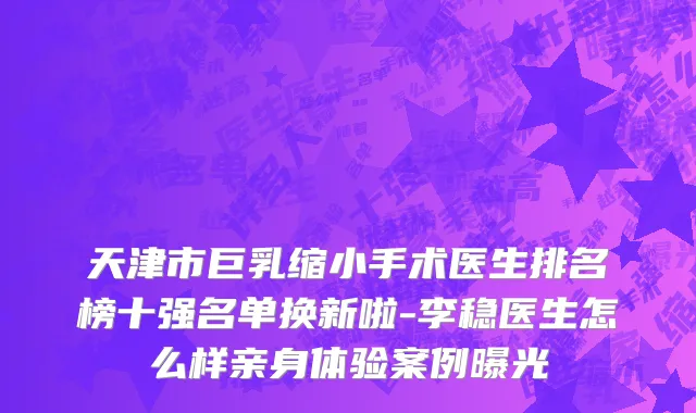 天津市巨乳缩小手术医生排名榜十强名单换新啦-李稳医生怎么样亲身体验案例曝光