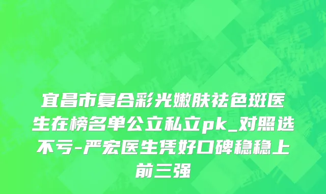 宜昌市复合彩光嫩肤祛色斑医生在榜名单公立私立pk_对照选不亏-严宏医生凭好口碑稳稳上前三强