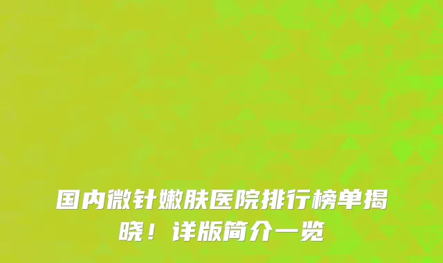 国内微针嫩肤医院排行榜单揭晓!详版简介一览