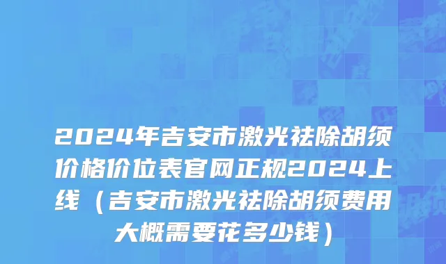 2024年吉安市激光祛除胡须价格价位表官网正规2024上线（吉安市激光祛除胡须费用大概需要花多少钱）