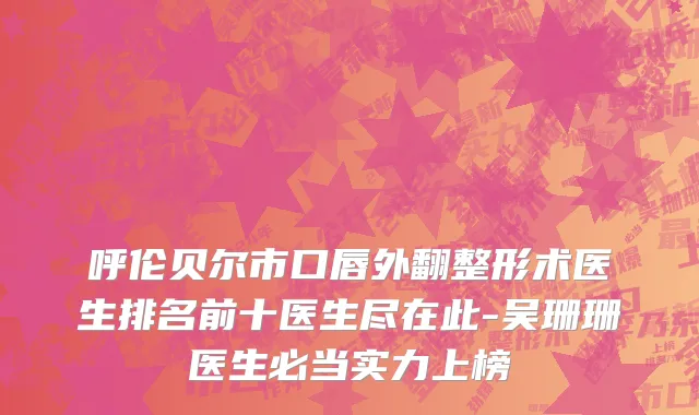 呼伦贝尔市口唇外翻整形术医生排名前十医生尽在此-吴珊珊医生必当实力上榜