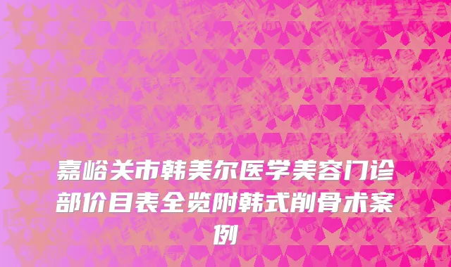 嘉峪关市韩美尔医学美容门诊部价目表全览附韩式削骨术案例