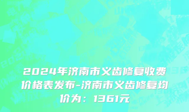 2024年济南市义齿修复收费价格表发布-济南市义齿修复均价为：1361元